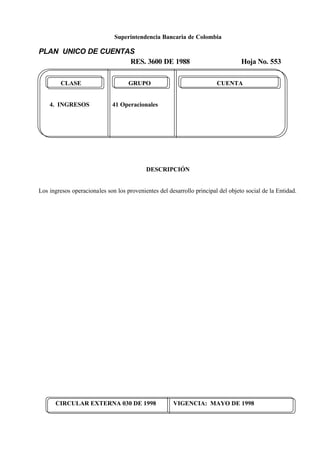 Superintendencia Bancaria de Colombia
PLAN UNICO DE CUENTAS
RES. 3600 DE 1988 Hoja No. 553
CIRCULAR EXTERNA 030 DE 1998 VIGENCIA: MAYO DE 1998
CLASE GRUPO CUENTA
4. INGRESOS 41 Operacionales
DESCRIPCIÓN
Los ingresos operacionales son los provenientes del desarrollo principal del objeto social de la Entidad.
 