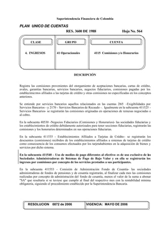 Superintendencia Financiera de Colombia
PLAN UNICO DE CUENTAS
RES. 3600 DE 1988 Hoja No. 564
RESOLUCION 0872 de 2006 VIGENCIA: MAYO DE 2006
CLASE GRUPO CUENTA
4. INGRESOS 41 Operacionales 4115 Comisiones y/o Honorarios
DESCRIPCIÓN
Registra las comisiones provenientes del otorgamiento de aceptaciones bancarias, cartas de crédito,
avales, garantías bancarias, servicios bancarios, negocios fiduciarios, comisiones pagadas por los
establecimientos afiliados a las tarjetas de crédito y otras comisiones no especificadas en los conceptos
anteriores.
Se entiende por servicios bancarios aquellos relacionados en las cuentas 2l65 -Exigibilidades por
Servicios Bancarios - y 2170 - Servicios Bancarios de Recaudo -. Igualmente en la subcuenta 411525 -
Servicios Bancarios- se registrarán las comisiones originadas en operaciones de remesas negociadas o
al cobro.
En la subcuenta 4ll530 -Negocios Fiduciarios (Comisiones y Honorarios)- las sociedades fiduciarias y
los establecimientos de crédito debidamente autorizados para tener secciones fiduciarias, registrarán las
comisiones y los honorarios determinados en sus operaciones fiduciarias.
En la subcuenta 411535 - Establecimientos Afiliados a Tarjetas de Crédito- se registrarán los
descuentos (comisiones) recibidos de los establecimientos afiliados a sistemas de tarjetas de crédito
como consecuencia de los consumos efectuados por los tarjetahabientes en la adquisición de bienes y
servicios por dicho sistema.
En la subcuenta 411540 – Uso de medios de pago diferentes al efectivo- es de uso exclusivo de las
Sociedades Administradoras de Sistemas de Pago de Bajo Valor y en ella se registrarán los
ingresos por comisiones por concepto de los servicios prestados a sus participantes.
En la subcuenta 411553 - Comisión de Administración Fondo de Cesantía- las sociedades
administradoras de fondos de pensiones y de cesantía registrarán, al finalizar cada mes las comisiones
realizadas por concepto de administración del fondo de cesantía, menos el valor de la suma a abonar
"SA" que resultaría si se tuviese que cumplir al final del respectivo mes con la rentabilidad mínima
obligatoria, siguiendo el procedimiento establecido por la Superintendencia Bancaria.
 