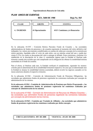 Superintendencia Bancaria de Colo mbia
PLAN UNICO DE CUENTAS
RES. 3600 DE 1988 Hoja No. 565
CIRCULAR EXTERNA 055 DE 2000 VIGENCIA: JULIO DE 2000
CLASE GRUPO CUENTA
4. INGRESOS 41 Operacionales 4115 Comisiones y/o Honorarios
En la subcuenta 411555 - Comisión Retiros Parciales Fondo de Cesantía -, las sociedades
administradoras de fondos de pensiones y de cesantía registrarán al momento del retiro definitivo del
trabajador, los valores previamente contabilizados en cuentas de orden por concepto de la comisión por
retiros parciales, liquidada sobre el valor de cada retiro, con un máximo actual del uno y medio por
ciento (1.5%), los cuales se descuentan del valor a entregar al afiliado. Estas comisiones, conforme a lo
establecido en la descripción de la clase 4, constituirán ingreso para la Entidad al finalizar cada
trimestre cuando ésta acredite que está cumpliendo con la obligación de obtener la rentabilidad mínima
acumulada en el fondo de cesantía.
Para el efecto, al finalizar cada mes, la Entidad verificará el cumplimiento, siguiendo los mismos
criterios para la determinación de la rentabilidad trimestral respectiva. En caso que en determinado mes
la Entidad no alcance la rentabilidad mínima acumulada, deberá revertir los ingresos causados en los
meses anteriores durante el respectivo trimestre.
En la subcuenta 411560 - Comisión de Administración Fondo de Pensiones Obligatorias- las
sociedades que administren fondos de pensiones registrarán las comisiones realizadas por concepto de
administración de los mismos.
En la subcuenta 411561 - Comisión de Administración de Pensiones por Retiro Programado -, las
sociedades que administren fondos de pensiones registrarán las comisiones realizadas por
concepto de administración de los mismos.
En la subcuenta 411562 - Comisión de Administración de Recursos de Afiliados Cesantes -,
las sociedades que administren fondos de pensiones registrarán las comisiones realizadas
por concepto de administración de los mismos.
En la subcuenta 411563 - Comisión por Traslado de Afiliados -, las sociedades que administren
fondos de pensiones registrarán las comisiones realizadas por dicho concepto.
 