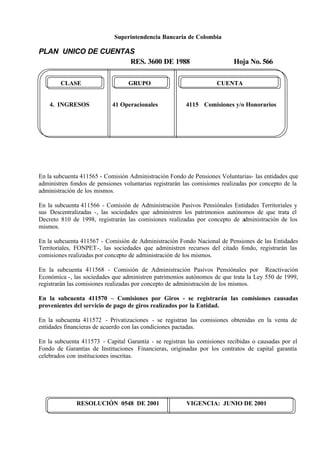 Superintendencia Bancaria de Colombia
PLAN UNICO DE CUENTAS
RES. 3600 DE 1988 Hoja No. 566
RESOLUCIÓN 0548 DE 2001 VIGENCIA: JUNIO DE 2001
CLASE GRUPO CUENTA
4. INGRESOS 41 Operacionales 4115 Comisiones y/o Honorarios
En la subcuenta 411565 - Comisión Administración Fondo de Pensiones Voluntarias- las entidades que
administren fondos de pensiones voluntarias registrarán las comisiones realizadas por concepto de la
administración de los mismos.
En la subcuenta 411566 - Comisión de Administración Pasivos Pensiónales Entidades Territoriales y
sus Descentralizadas -, las sociedades que administren los patrimonios autónomos de que trata el
Decreto 810 de 1998, registrarán las comisiones realizadas por concepto de administración de los
mismos.
En la subcuenta 411567 - Comisión de Administración Fondo Nacional de Pensiones de las Entidades
Territoriales, FONPET-, las sociedades que administren recursos del citado fondo, registrarán las
comisiones realizadas por concepto de administración de los mismos.
En la subcuenta 411568 - Comisión de Administración Pasivos Pensiónales por Reactivación
Económica -, las sociedades que administren patrimonios autónomos de que trata la Ley 550 de 1999,
registrarán las comisiones realizadas por concepto de administración de los mismos.
En la subcuenta 411570 – Comisiones por Giros - se registrarán las comisiones causadas
provenientes del servicio de pago de giros realizados por la Entidad.
En la subcuenta 411572 - Privatizaciones - se registran las comisiones obtenidas en la venta de
entidades financieras de acuerdo con las condiciones pactadas.
En la subcuenta 411573 - Capital Garantía - se registran las comisiones recibidas o causadas por el
Fondo de Garantías de Instituciones Financieras, originadas por los contratos de capital garantía
celebrados con instituciones inscritas.
 