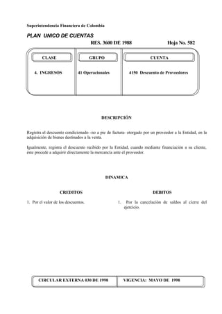 Superintendencia Financiera de Colombia
PLAN UNICO DE CUENTAS
RES. 3600 DE 1988 Hoja No. 582
CIRCULAR EXTERNA 030 DE 1998 VIGENCIA: MAYO DE 1998
CLASE GRUPO CUENTA
4. INGRESOS 41 Operacionales 4150 Descuento de Proveedores
DESCRIPCIÓN
Registra el descuento condicionado -no a pie de factura- otorgado por un proveedor a la Entidad, en la
adquisición de bienes destinados a la venta.
Igualmente, registra el descuento recibido por la Entidad, cuando mediante financiación a su cliente,
éste procede a adquirir directamente la mercancía ante el proveedor.
DINAMICA
CREDITOS
1. Por el valor de los descuentos.
DEBITOS
1. Por la cancelación de saldos al cierre del
ejercicio.
 