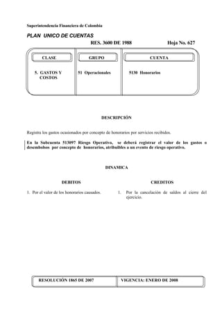 Superintendencia Financiera de Colombia
PLAN UNICO DE CUENTAS
RES. 3600 DE 1988 Hoja No. 627
RESOLUCIÓN 1865 DE 2007 VIGENCIA: ENERO DE 2008
CLASE GRUPO CUENTA
5. GASTOS Y 51 Operacionales 5130 Honorarios
COSTOS
DESCRIPCIÓN
Registra los gastos ocasionados por concepto de honorarios por servicios recibidos.
En la Subcuenta 513097 Riesgo Operativo, se deberá registrar el valor de los gastos o
desembolsos por concepto de honorarios, atribuibles a un evento de riesgo operativo.
DINAMICA
DEBITOS
1. Por el valor de los honorarios causados.
CREDITOS
1. Por la cancelación de saldos al cierre del
ejercicio.
 