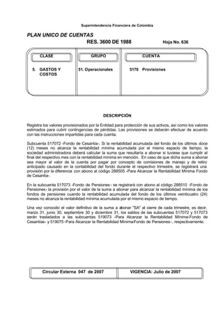 Superintendencia Financiera de Colombia
PLAN UNICO DE CUENTAS
RES. 3600 DE 1988 Hoja No. 636
Circular Externa 047 de 2007 VIGENCIA: Julio de 2007
CLASE GRUPO CUENTA
5. GASTOS Y 51. Operacionales 5170 Provisiones
COSTOS
DESCRIPCIÓN
Registra los valores provisionados por la Entidad para protección de sus activos, así como los valores
estimados para cubrir contingencias de pérdidas. Las provisiones se deberán efectuar de acuerdo
con las instrucciones impartidas para cada cuenta.
Subcuenta 517072 -Fondo de Cesantía-. Si la rentabilidad acumulada del fondo de los últimos doce
(12) meses no alcanza la rentabilidad mínima acumulada por el mismo espacio de tiempo, la
sociedad administradora deberá calcular la suma que resultaría a abonar si tuviese que cumplir al
final del respectivo mes con la rentabilidad mínima en mención. En caso de que dicha suma a abonar
sea mayor al valor de la cuenta por pagar por concepto de comisiones de manejo y de retiro
anticipado causado en la contabilidad del fondo durante el respectivo trimestre, se registrará una
provisión por la diferencia con abono al código 288505 -Para Alcanzar la Rentabilidad Mínima Fondo
de Cesantía-.
En la subcuenta 517073 -Fondo de Pensiones- se registrará con abono al código 288510 -Fondo de
Pensiones- la provisión por el valor de la suma a abonar para alcanzar la rentabilidad mínima de los
fondos de pensiones cuando la rentabilidad acumulada del fondo de los últimos veinticuatro (24)
meses no alcanza la rentabilidad mínima acumulada por el mismo espacio de tiempo.
Una vez conocido el valor definitivo de la suma a abonar "SA" al cierre de cada trimestre, es decir,
marzo 31, junio 30, septiembre 30 y diciembre 31, los saldos de las subcuentas 517072 y 517073
serán trasladados a las subcuentas 519073 -Para Alcanzar la Rentabilidad Mínima-Fondo de
Cesantías- y 519075 -Para Alcanzar la Rentabilidad Mínima-Fondo de Pensiones-, respectivamente.
 