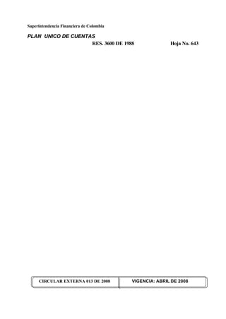 Superintendencia Financiera de Colombia
PLAN UNICO DE CUENTAS
RES. 3600 DE 1988 Hoja No. 643
CIRCULAR EXTERNA 013 DE 2008 VIGENCIA: ABRIL DE 2008
 