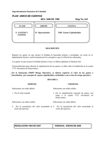 Superintendencia Financiera de Colombia
PLAN UNICO DE CUENTAS
RES. 3600 DE 1988 Hoja No. 643
RESOLUCIÓN 1865 DE 2007 VIGENCIA: ENERO DE 2008
CLASE GRUPO CUENTA
5. GASTOS Y 51 Operacionales 5185 Gastos Capitalizables
COSTOS
DESCRIPCIÓN
Registra los gastos en que incurre la Entidad en haciendas propias o arrendadas, así como en el
departamento técnico, exclusivamente por los conceptos a que se refieren las subcuentas.
Los gastos en que incurra la Entidad durante el mes, se deben capitalizar al finalizar éste.
El procedimiento para efectuar la capitalización de los gastos, se debe ceñir al establecido en la cuenta
1715 -Inventario de Semovientes-.
En la Subcuenta 518597 Riesgo Operativo, se deberá registrar el valor de los gastos o
desembolsos por concepto de gastos capitalizables, atribuibles a un evento de riesgo operativo.
DINAMICA
DEBITOS
Subcuentas con saldo débito:
1. Por el valor causado
Subcuentas con saldo crédito:
2. Por la cancelación del valor acumulado al
cierre del ejercicio.
CREDITOS
Subcuentas con saldo crédito:
1. Por la capitalización mensual de gastos con
cargo a la cuenta 1715 -Inventario de
Semovientes-.
Subcuentas con saldo débito:
2. Por la cancelación del valor acumulado al
cierre del ejercicio.
 