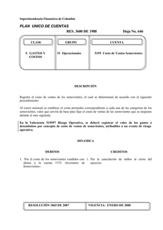 Superintendencia Financiera de Colombia
PLAN UNICO DE CUENTAS
RES. 3600 DE 1988 Hoja No. 646
RESOLUCIÓN 1865 DE 2007 VIGENCIA: ENERO DE 2008
CLASE GRUPO CUENTA
5. GASTOS Y 51 Operacionales 5195 Costo de Ventas Semovientes
COSTOS
DESCRIPCIÓN
Registra el costo de ventas de los semovientes, el cual se determinará de acuerdo con el siguiente
procedimiento:
Al cierre mensual se establece el costo promedio correspondiente a cada una de las categorías de los
semovientes, valor que servirá de base para fijar el costo de ventas de los semovientes que se enajenen
durante el mes siguiente.
En la Subcuenta 519597 Riesgo Operativo, se deberá registrar el valor de los gastos o
desembolsos por concepto de costo de ventas de semovientes, atribuibles a un evento de riesgo
operativo.
DINAMICA
DEBITOS
1. Por el costo de los semovientes vendidos con
abono a la cuenta 1715 -Inventario de
Semovientes-.
CREDITOS
1. Por la cancelación de saldos al cierre del
ejercicio.
 