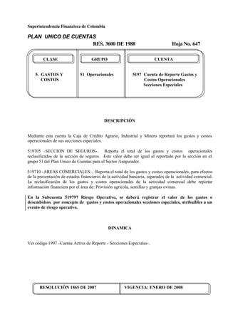 Superintendencia Financiera de Colombia
PLAN UNICO DE CUENTAS
RES. 3600 DE 1988 Hoja No. 647
RESOLUCIÓN 1865 DE 2007 VIGENCIA: ENERO DE 2008
CLASE GRUPO CUENTA
5. GASTOS Y 51 Operacionales 5197 Cuenta de Reporte Gastos y
COSTOS Costos Operacionales
Secciones Especiales
DESCRIPCIÓN
Mediante esta cuenta la Caja de Crédito Agrario, Industrial y Minero reportará los gastos y costos
operacionales de sus secciones especiales.
519705 -SECCION DE SEGUROS-. Reporta el total de los gastos y costos operacionales
reclasificados de la sección de seguros. Este valor debe ser igual al reportado por la sección en el
grupo 51 del Plan Unico de Cuentas para el Sector Asegurador.
519710 -AREAS COMERCIALES-. Reporta el total de los gastos y costos operacionales, para efectos
de la presentación de estados financieros de la actividad bancaria, separados de la actividad comercial.
La reclasificación de los gastos y costos operacionales de la actividad comercial debe reportar
información financiera por el área de: Provisión agrícola, semillas y granjas ovinas.
En la Subcuenta 519797 Riesgo Operativo, se deberá registrar el valor de los gastos o
desembolsos por concepto de gastos y costos operacionales secciones especiales, atribuibles a un
evento de riesgo operativo.
DINAMICA
Ver código 1997 -Cuenta Activa de Reporte - Secciones Especiales-.
 