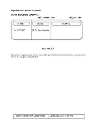 Superintendencia Bancaria de Colombia
PLAN UNICO DE CUENTAS
RES. 3600 DE 1988 Hoja No. 649
CIRCULAR EXTERNA 030 DE 1998 VIGENCIA: MAYO DE 1998
CLASE GRUPO CUENTA
5. GASTOS Y 52 No Operacionales
DESCRIPCIÓN
Los gastos no operacionales son los ocasionados por circunstancias extraordinarias o ajenas al giro
normal de los negocios de la Entidad.
 