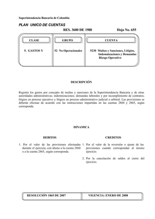Superintendencia Bancaria de Colombia
PLAN UNICO DE CUENTAS
RES. 3600 DE 1988 Hoja No. 655
RESOLUCIÓN 1865 DE 2007 VIGENCIA: ENERO DE 2008
CLASE GRUPO CUENTA
5. GASTOS Y 52 No Operacionales 5230 Multas y Sanciones, Litigios,
Indemnizaciones y Demandas
Riesgo Operativo
DESCRIPCIÓN
Registra los gastos por concepto de multas y sanciones de la Superintendencia Bancaria y de otras
autoridades administrativas; indemnizaciones; demandas laborales y por incumplimiento de contratos;
litigios en proceso ejecutivo y litigios en proceso administrativo judicial o arbitral. Las provisiones se
deberán efectuar de acuerdo con las instrucciones impartidas en las cuentas 2860 y 2865, según
corresponda.
DINAMICA
DEBITOS
1. Por el valor de las provisiones efectuadas
durante el ejercicio, con abono a la cuenta 2860
o a la cuenta 2865, según corresponda.
CREDITOS
1. Por el valor de la reversión o ajuste de las
provisiones cuando correspondan al mismo
ejercicio.
2. Por la cancelación de saldos al cierre del
ejercicio.
 