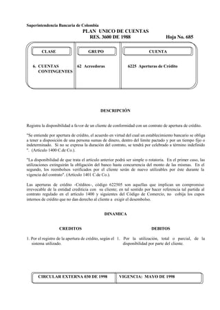Superintendencia Bancaria de Colombia
PLAN UNICO DE CUENTAS
RES. 3600 DE 1988 Hoja No. 685
CIRCULAR EXTERNA 030 DE 1998 VIGENCIA: MAYO DE 1998
CLASE GRUPO CUENTA
6. CUENTAS 62 Acreedoras 6225 Aperturas de Crédito
CONTINGENTES
DESCRIPCIÓN
Registra la disponibilidad a favor de un cliente de conformidad con un contrato de apertura de crédito.
"Se entiende por apertura de crédito, el acuerdo en virtud del cual un establecimiento bancario se obliga
a tener a disposición de una persona sumas de dinero, dentro del limite pactado y por un tiempo fijo o
indeterminado. Si no se expresa la duración del contrato, se tendrá por celebrado a término indefinido
". (Artículo 1400 C.de Co.).
"La disponibilidad de que trata el artículo anterior podrá ser simple o rotatoria. En el primer caso, las
utilizaciones extinguirán la obligación del banco hasta concurrencia del monto de las mismas. En el
segundo, los reembolsos verificados por el cliente serán de nuevo utilizables por éste durante la
vigencia del contrato". (Artículo 1401 C.de Co.).
Las aperturas de crédito -Créditos-, código 622505 son aquellas que implican un compromiso
irrevocable de la entidad crediticia con su cliente; en tal sentido por hacer referencia tal partida al
contrato regulado en el artículo 1400 y siguientes del Código de Comercio, no cobija los cupos
internos de crédito que no dan derecho al cliente a exigir el desembolso.
DINAMICA
CREDITOS
1. Por el registro de la apertura de crédito, según el
sistema utilizado.
DEBITOS
1. Por la utilización, total o parcial, de la
disponibilidad por parte del cliente.
 