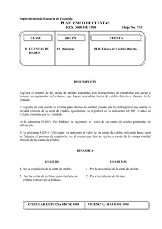 Superintendencia Bancaria de Colombia
PLAN UNICO DE CUENTAS
RES. 3600 DE 1988 Hoja No. 703
CIRCULAR EXTERNA 030 DE 1998 VIGENCIA: MAYO DE 1998
CLASE GRUPO CUENTA
8. CUENTAS DE 81 Deudoras 8128 Líneas de Crédito Directo
ORDEN
DESCRIPCIÓN
Registra el control de las cartas de crédito expedidas con instrucciones de reembolso con cargo a
bancos corresponsales del exterior, que hayan concedido líneas de crédito directo a clientes de la
Entidad.
El registro en esta cuenta se efectúa para efectos de control, puesto que la contingencia que asume la
entidad emisora de la carta de crédito, igualmente, se registrará en la subcuenta 621505 -Cartas de
Crédito, Emitidas por la Entidad-.
En la subcuenta 812805 -Por Utilizar- se registrará el valor de las cartas de crédito pendientes de
utilización.
El la subcuenta 812810 -Utilizadas- se registrará el valor de las cartas de crédito utilizadas hasta tanto
se finiquite el proceso de reembolso, en el evento que éste se realice a través de la misma entidad
emisora de las cartas de crédito.
DINAMICA
DEBITOS
1. Por la expedición de la carta de crédito.
2. Por las cartas de crédito cuyo reembolso se
efectúe a través de la Entidad..
CREDITOS
1. Por la utilización de la carta de crédito.
2. Por el reembolso de divisas.
 