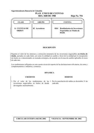 Superintendencia Bancaria de Colombia
PLAN UNICO DE CUENTAS
RES. 3600 DE 1988 Hoja No. 754
CIRCULAR EXTERNA 042 DE 2002 VIGENCIA: SEPTIEMBRE DE 2002
CLASE GRUPO CUENTA
8. CUENTAS DE 82 Acreedoras 8261 Rendimientos de Inversiones
ORDEN Negociables en Títulos de
Deuda
DESCRIPCIÓN
Registra el valor de los intereses y corrección monetaria de las inversiones negociables en títulos de
deuda, pactados en cada título, así como la utilidad en cambio a favor de la entidad por la reexpresión
de títulos en o denominados en moneda extranjera, de acuerdo con la tasa de cambio aplicable al cierre
de cada mes.
Los rendimientos reflejados en esta cuenta sirven de soporte de las declaraciones trib utarias, de renta y
complementarios e industria y comercio.
DINAMICA
CREDITOS
1. Por el valor de los rendimientos de las
inversiones negociables en títulos de deuda
devengados mensualmente.
DEBITOS
1. Por la cancelación de saldos en diciembre 31 de
cada año.
 