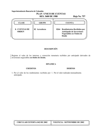 Superintendencia Bancaria de Colombia
PLAN UNICO DE CUENTAS
RES. 3600 DE 1988 Hoja No. 757
CIRCULAR EXTERNA 042 DE 2002 VIGENCIA: SEPTIEMBRE DE 2002
CLASE GRUPO CUENTA
8. CUENTAS DE 82 Acreedoras 8264 Rendimientos Recibidos por
ORDEN Anticipado de Inversiones
Negociables en Títulos de
Deuda
DESCRIPCIÓN
Registra el valor de los intereses y corrección monetaria recibidos por anticipado derivados de
inversiones negociables en títulos de deuda.
DINAMICA
CREDITOS
1. Por el valor de los rendimientos recibidos por
anticipado.
DEBITOS
1. Por el valor realizado mensualmente.
 