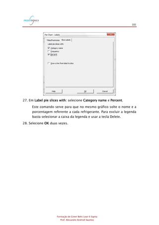 101
Formação de Green Belts Lean 6 Sigma
Prof. Alexandre Andrioli Iwankio
27. Em Label pie slices with: selecione Category name e Percent.
Este comando serve para que no mesmo gráfico solte o nome e a
porcentagem referente a cada refrigerante. Para excluir a legenda
basta selecionar a caixa da legenda e usar a tecla Delete.
28. Selecione OK duas vezes.
 