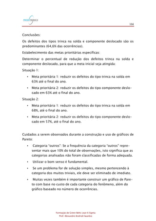 104
Formação de Green Belts Lean 6 Sigma
Prof. Alexandre Andrioli Iwankio
Conclusões:
Os defeitos dos tipos trinca na solda e componente deslocado são os
predominantes (64,6% das ocorrências).
Estabelecimento das metas prioritárias específicas:
Determinar o percentual de redução dos defeitos trinca na solda e
componente deslocado, para que a meta inicial seja atingida:
Situação 1:
• Meta prioritária 1: reduzir os defeitos do tipo trinca na solda em
63% até o final do ano.
• Meta prioritária 2: reduzir os defeitos do tipo componente deslo-
cado em 63% até o final do ano.
Situação 2:
• Meta prioritária 1: reduzir os defeitos do tipo trinca na solda em
68%, até o final do ano.
• Meta prioritária 2: reduzir os defeitos do tipo componente deslo-
cado em 57%, até o final do ano.
Cuidados a serem observados durante a construção e uso de gráficos de
Pareto:
• Categoria “outros": Se a frequência da categoria “outros" repre-
sentar mais que 10% do total de observações, isto significa que as
categorias analisadas não foram classificadas de forma adequada.
• Utilizar o bom senso é fundamental.
• Se um problema for de solução simples, mesmo pertencendo à
categoria dos muitos triviais, ele deve ser eliminado de imediato.
• Muitas vezes também é importante construir um gráfico de Pare-
to com base no custo de cada categoria do fenômeno, além do
gráfico baseado no número de ocorrências.
 