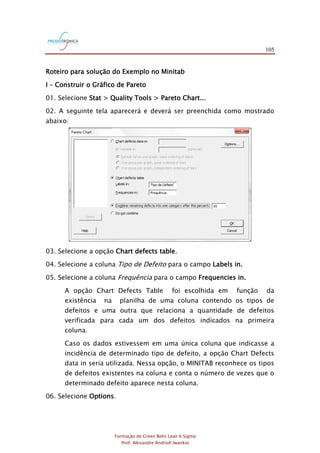 105
Formação de Green Belts Lean 6 Sigma
Prof. Alexandre Andrioli Iwankio
Roteiro para solução do Exemplo no Minitab
I – Construir o Gráfico de Pareto
01. Selecione Stat > Quality Tools > Pareto Chart...
02. A seguinte tela aparecerá e deverá ser preenchida como mostrado
abaixo:
03. Selecione a opção Chart defects table.
04. Selecione a coluna Tipo de Defeito para o campo Labels in.
05. Selecione a coluna Frequência para o campo Frequencies in.
A opção Chart Defects Table foi escolhida em função da
existência na planilha de uma coluna contendo os tipos de
defeitos e uma outra que relaciona a quantidade de defeitos
verificada para cada um dos defeitos indicados na primeira
coluna.
Caso os dados estivessem em uma única coluna que indicasse a
incidência de determinado tipo de defeito, a opção Chart Defects
data in seria utilizada. Nessa opção, o MINITAB reconhece os tipos
de defeitos existentes na coluna e conta o número de vezes que o
determinado defeito aparece nesta coluna.
06. Selecione Options.
 