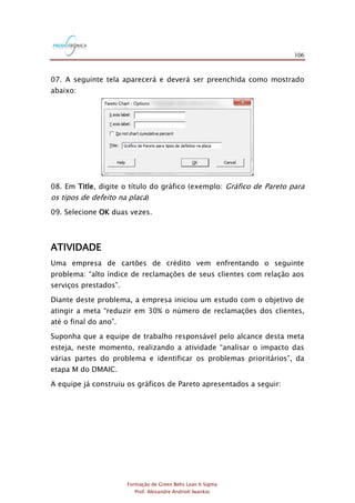 106
Formação de Green Belts Lean 6 Sigma
Prof. Alexandre Andrioli Iwankio
07. A seguinte tela aparecerá e deverá ser preenchida como mostrado
abaixo:
08. Em Title, digite o título do gráfico (exemplo: Gráfico de Pareto para
os tipos de defeito na placa)
09. Selecione OK duas vezes.
ATIVIDADE
Uma empresa de cartões de crédito vem enfrentando o seguinte
problema: “alto índice de reclamações de seus clientes com relação aos
serviços prestados”.
Diante deste problema, a empresa iniciou um estudo com o objetivo de
atingir a meta “reduzir em 30% o número de reclamações dos clientes,
até o final do ano”.
Suponha que a equipe de trabalho responsável pelo alcance desta meta
esteja, neste momento, realizando a atividade “analisar o impacto das
várias partes do problema e identificar os problemas prioritários”, da
etapa M do DMAIC.
A equipe já construiu os gráficos de Pareto apresentados a seguir:
 