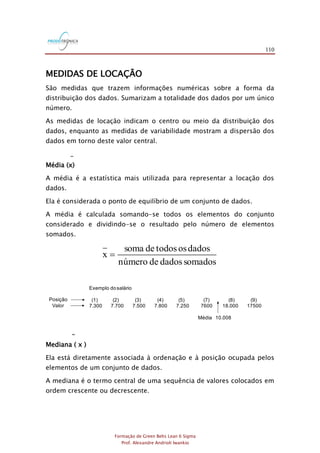 110
Formação de Green Belts Lean 6 Sigma
Prof. Alexandre Andrioli Iwankio
MEDIDAS DE LOCAÇÃO
São medidas que trazem informações numéricas sobre a forma da
distribuição dos dados. Sumarizam a totalidade dos dados por um único
número.
As medidas de locação indicam o centro ou meio da distribuição dos
dados, enquanto as medidas de variabilidade mostram a dispersão dos
dados em torno deste valor central.
_
Média (x)
A média é a estatística mais utilizada para representar a locação dos
dados.
Ela é considerada o ponto de equilíbrio de um conjunto de dados.
A média é calculada somando-se todos os elementos do conjunto
considerado e dividindo-se o resultado pelo número de elementos
somados.
somadosdadosdenúmero
dadosostodosdesoma
x =
Exemplo dosalário
(1) (2) (3) (4) (5) (7) (8) (9)
7.300 7.700 7.500 7.800 7.250 7600 18.000 17500
Média 10.008
Posição
Valor
~
Mediana ( x )
Ela está diretamente associada à ordenação e à posição ocupada pelos
elementos de um conjunto de dados.
A mediana é o termo central de uma sequência de valores colocados em
ordem crescente ou decrescente.
 