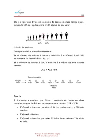 111
Formação de Green Belts Lean 6 Sigma
Prof. Alexandre Andrioli Iwankio
Ela é o valor que divide um conjunto de dados em duas partes iguais,
deixando 50% dos dados acima e 50% abaixo de seu valor.
mmmmmmmmmmm50% 50%
Cálculo da Mediana:
Coloque os dados em ordem crescente.
Se o número de valores é impar a mediana é o número localizado
exatamente no meio da lista: X(n+1)/2
Se o número de valores é par, a mediana é a média dos dois valores
centrais:
(Xn/2 + X(n/2)+1)/2
Exemplo dosalário
(1) (2) (3) (4) (5) (6) (7) (8)
7.250 7.300 7.500 7.600 7.700 7.800 17.500 18.000
Mediana
7.650
Posição
Valor
Quartis
Assim como a mediana que divide o conjunto de dados em duas
metades, os quartis dividem este conjunto em quartos (1/4 e 3/4).
• 1° Quartil - é o valor que deixa 25% dos dados abaixo e 75% aci-
ma dele.
• 2° Quartil - Mediana.
• 3° Quartil - é o valor que deixa 25% dos dados acima e 75% abai-
xo dele.
 