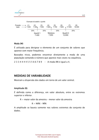 112
Formação de Green Belts Lean 6 Sigma
Prof. Alexandre Andrioli Iwankio
Exemplo dosalário - quartis
(1) (2) (3) (4) (5) (6) (7) (8)
7.250 7.300 7.500 7.600 7.700 7.800 17.500 18.000
Mediana
7.650
Quartil 1
7.400
Quartil 3
12.650
Posição
Valor
25% 25% 25% 25%
Moda (M)
É utilizada para designar o elemento de um conjunto de valores que
aparece com maior frequência.
Baseados nisso, podemos encontrar diretamente a moda de uma
população contando o número que aparece mais vezes na sequência.
2 3 3 4 4 4 4 5 5 5 6 6 7 8 9 - A moda (M) é igual a 4.
MEDIDAS DE VARIABILIDADE
Mostram a dispersão dos dados em torno de um valor central.
Amplitude (R)
É definida como a diferença, em valor absoluto, entre os extremos
superior e inferior.
R = maior valor da amostra – menor valor da amostra
R = MÁX – MÍN
A amplitude se baseia somente nos valores extremos do conjunto de
dados.
 