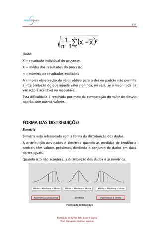 114
Formação de Green Belts Lean 6 Sigma
Prof. Alexandre Andrioli Iwankio
( )=
-
-
n
1i
2
i XX
1n
1
Onde:
Xi= resultado individual do processo.
X = média dos resultados do processo.
n = número de resultados avaliados.
A simples observação do valor obtido para o desvio padrão não permite
a interpretação do que aquele valor significa, ou seja, se a magnitude da
variação é aceitável ou inaceitável.
Esta dificuldade é resolvida por meio da comparação do valor do desvio
padrão com outros valores.
FORMA DAS DISTRIBUIÇÕES
Simetria
Simetria está relacionada com a forma da distribuição dos dados.
A distribuição dos dados é simétrica quando as medidas de tendência
centrais têm valores próximos, dividindo o conjunto de dados em duas
partes iguais.
Quando isto não acontece, a distribuição dos dados é assimétrica.
Formas de distribuições
Média < Mediana < Moda Média = Mediana = Moda Média > Mediana > Moda
Assimétrica à esquerda Simétrica Assimétrica à direita
 