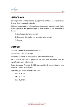 115
Formação de Green Belts Lean 6 Sigma
Prof. Alexandre Andrioli Iwankio
HISTOGRAMA
O histograma é uma ferramenta que permite conhecer as características
de uma determinada distribuição.
O histograma dispõe as informações graficamente, tornando mais fácil a
visualização das três propriedades da distribuição de um conjunto de
dados:
1. Localização do valor central;
2. Dispersão dos dados em torno do valor central;
3. Forma.
EXEMPLO
Empresa: Can Ker embalagens metálicas.
Produto: Latas de refrigerante.
Problema: Aumento da variabilidade no diâmetro das latas.
Meta: Reduzir em 80% a produção de latas com diâmetro fora das
especificações, em três meses.
Coleta de dados: Amostra de 120 latas, sendo 40 observações de cada
uma das 3 linhas de produção.
Especificações para o diâmetro das latas:
LIE= 6,16 cm.
VN= 6,24 cm.
LSE= 6,32 cm.
 