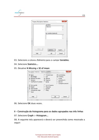 120
Formação de Green Belts Lean 6 Sigma
Prof. Alexandre Andrioli Iwankio
03. Selecione a coluna Diâmetro para o campo Variables.
04. Selecione Statistics...
05. Desative N Missing e SE of mean:
06. Selecione OK duas vezes.
II – Construção do histograma para os dados agrupados nas três linhas
07. Selecione Graph > Histogram...
08. A seguinte tela aparecerá e deverá ser preenchida como mostrado a
seguir:
 