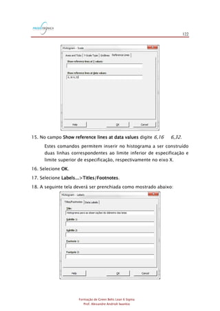 122
Formação de Green Belts Lean 6 Sigma
Prof. Alexandre Andrioli Iwankio
15. No campo Show reference lines at data values digite 6,16 6,32.
Estes comandos permitem inserir no histograma a ser construído
duas linhas correspondentes ao limite inferior de especificação e
limite superior de especificação, respectivamente no eixo X.
16. Selecione OK.
17. Selecione Labels...>Titles/Footnotes.
18. A seguinte tela deverá ser prenchiada como mostrado abaixo:
 