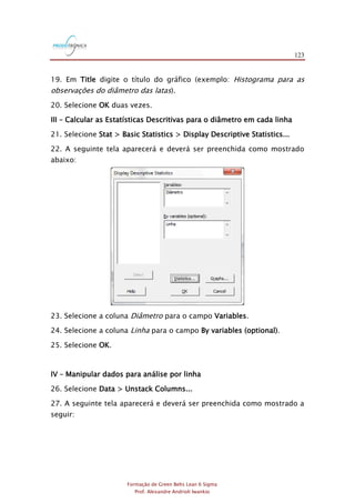 123
Formação de Green Belts Lean 6 Sigma
Prof. Alexandre Andrioli Iwankio
19. Em Title digite o título do gráfico (exemplo: Histograma para as
observações do diâmetro das latas).
20. Selecione OK duas vezes.
III – Calcular as Estatísticas Descritivas para o diâmetro em cada linha
21. Selecione Stat > Basic Statistics > Display Descriptive Statistics...
22. A seguinte tela aparecerá e deverá ser preenchida como mostrado
abaixo:
23. Selecione a coluna Diâmetro para o campo Variables.
24. Selecione a coluna Linha para o campo By variables (optional).
25. Selecione OK.
IV – Manipular dados para análise por linha
26. Selecione Data > Unstack Columns...
27. A seguinte tela aparecerá e deverá ser preenchida como mostrado a
seguir:
 