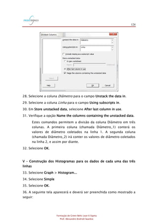 124
Formação de Green Belts Lean 6 Sigma
Prof. Alexandre Andrioli Iwankio
28. Selecione a coluna Diâmetro para o campo Unstack the data in.
29. Selecione a coluna Linha para o campo Using subscripts in.
30. Em Store unstacked data, selecione After last column in use.
31. Verifique a opção Name the columns containing the unstacked data.
Estes comandos permitem a divisão da coluna Diâmetro em três
colunas. A primeira coluna (chamada Diâmetro_1) conterá os
valores de diâmetro coletados na linha 1. A segunda coluna
(chamada Diâmetro_2) irá conter os valores de diâmetro coletados
na linha 2, e assim por diante.
32. Selecione OK.
V – Construção dos Histogramas para os dados de cada uma das três
linhas
33. Selecione Graph > Histogram...
34. Selecione Simple
35. Selecione OK.
36. A seguinte tela aparecerá e deverá ser preenchida como mostrado a
seguir:
 