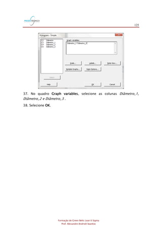 125
Formação de Green Belts Lean 6 Sigma
Prof. Alexandre Andrioli Iwankio
37. No quadro Graph variables, selecione as colunas Diâmetro_1,
Diâmetro_2 e Diâmetro_3 .
38. Selecione OK.
 