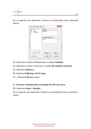 132
Formação de Green Belts Lean 6 Sigma
Prof. Alexandre Andrioli Iwankio
02. A seguinte tela aparecerá e deverá ser preenchida como mostrado
abaixo:
03. Selecione a coluna Produção para o campo Variables.
04. Selecione a coluna Turno para o campo By variables (optional).
05. Selecione Statistics...
06. Desative N Missing e SE of mean.
07 - Selecione OK duas vezes.
II – Construir o Boxplot para a produção de CD‟s por turno
08. Selecione Graph > Boxplot...
09. A seguinte tela aparecerá e deverá ser preenchida como mostrado a
seguir:
 