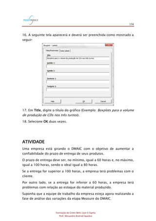134
Formação de Green Belts Lean 6 Sigma
Prof. Alexandre Andrioli Iwankio
16. A seguinte tela aparecerá e deverá ser preenchida como mostrado a
seguir:
17. Em Title, digite o título do gráfico (Exemplo: Boxplots para o volume
de produção de CDs nos três turnos).
18. Selecione OK duas vezes.
ATIVIDADE
Uma empresa está girando o DMAIC com o objetivo de aumentar a
confiabilidade do prazo de entrega de seus produtos.
O prazo de entrega deve ser, no mínimo, igual a 60 horas e, no máximo,
igual a 100 horas, sendo o ideal igual a 80 horas.
Se a entrega for superior a 100 horas, a empresa terá problemas com o
cliente.
Por outro lado, se a entrega for inferior a 60 horas, a empresa terá
problemas com relação ao estoque do material produzido.
Suponha que a equipe de trabalho da empresa esteja agora realizando a
fase de análise das variações da etapa Measure do DMAIC.
 