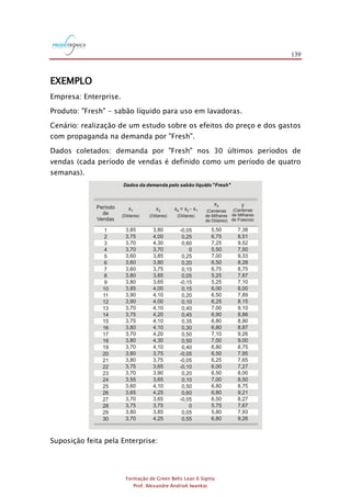 139
Formação de Green Belts Lean 6 Sigma
Prof. Alexandre Andrioli Iwankio
EXEMPLO
Empresa: Enterprise.
Produto: "Fresh" - sabão líquido para uso em lavadoras.
Cenário: realização de um estudo sobre os efeitos do preço e dos gastos
com propaganda na demanda por "Fresh".
Dados coletados: demanda por "Fresh" nos 30 últimos períodos de
vendas (cada período de vendas é definido como um período de quatro
semanas).
1
2
3
4
5
6
7
8
9
10
11
12
13
14
15
16
17
18
19
20
21
22
23
24
25
26
27
28
29
30
3,80
4,00
4,30
3,70
3,85
3,80
3,75
3,85
3,65
4,00
4,10
4,00
4,10
4,20
4,10
4,10
4,20
4,30
4,10
3,75
3,75
3,65
3,90
3,65
4,10
4,25
3,65
3,75
3,85
4,25
3,85
3,75
3,70
3,70
3,60
3,60
3,60
3,80
3,80
3,85
3,90
3,90
3,70
3,75
3,75
3,80
3,70
3,80
3,70
3,80
3,80
3,75
3,70
3,55
3,60
3,65
3,70
3,75
3,80
3,70
5,50
6,75
7,25
5,50
7,00
6,50
6,75
5,25
5,25
6,00
6,50
6,25
7,00
6,90
6,80
6,80
7,10
7,00
6,80
6,50
6,25
6,00
6,50
7,00
6,80
6,80
6,50
5,75
5,80
6,80
7,38
8,51
9,52
7,50
9,33
8,28
8,75
7,87
7,10
8,00
7,89
8,15
9,10
8,86
8,90
8,87
9,26
9,00
8,75
7,95
7,65
7,27
8,00
8,50
8,75
9,21
8,27
7,67
7,93
9,26
-0,05
0,25
0,60
0
0,25
0,20
0,15
0,05
-0,15
0,15
0,20
0,10
0,40
0,45
0,35
0,30
0,50
0,50
0,40
-0,05
-0,05
-0,10
0,20
0,10
0,50
0,60
-0,05
0
0,05
0,55
Período
de
Vendas
x1
(Dólares)
x2
(Dólares)
x = x - x4 2 1
(Dólares)
x3
(Centenas
de Milhares
de Dólares)
y
(Centenas
de Milhares
de Frascos)
Dados da demanda pelo sabão líquido "Fresh"
Suposição feita pela Enterprise:
 