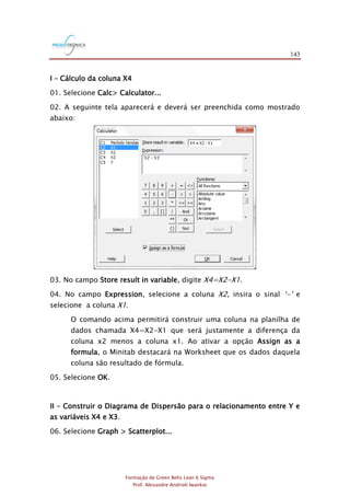 143
Formação de Green Belts Lean 6 Sigma
Prof. Alexandre Andrioli Iwankio
I – Cálculo da coluna X4
01. Selecione Calc> Calculator...
02. A seguinte tela aparecerá e deverá ser preenchida como mostrado
abaixo:
03. No campo Store result in variable, digite X4=X2-X1.
04. No campo Expression, selecione a coluna X2, insira o sinal „-‟ e
selecione a coluna X1.
O comando acima permitirá construir uma coluna na planilha de
dados chamada X4=X2-X1 que será justamente a diferença da
coluna x2 menos a coluna x1. Ao ativar a opção Assign as a
formula, o Minitab destacará na Worksheet que os dados daquela
coluna são resultado de fórmula.
05. Selecione OK.
II – Construir o Diagrama de Dispersão para o relacionamento entre Y e
as variáveis X4 e X3.
06. Selecione Graph > Scatterplot...
 