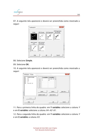 144
Formação de Green Belts Lean 6 Sigma
Prof. Alexandre Andrioli Iwankio
07. A seguinte tela aparecerá e deverá ser preenchida como mostrado a
seguir:
08. Selecione Simple.
09. Selecione OK.
10. A seguinte tela aparecerá e deverá ser preenchida como mostrado a
seguir:
11. Para a primeira linha do quadro: em Y variables selecione a coluna Y
e em X variables selecione a coluna X4=X2-X1.
12. Para a segunda linha do quadro: em Y variables selecione a coluna Y
e em X variables a coluna X3.
 