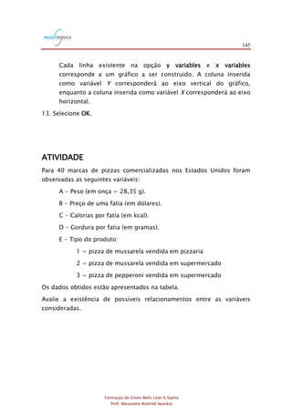 145
Formação de Green Belts Lean 6 Sigma
Prof. Alexandre Andrioli Iwankio
Cada linha existente na opção y variables e x variables
corresponde a um gráfico a ser construído. A coluna inserida
como variável Y corresponderá ao eixo vertical do gráfico,
enquanto a coluna inserida como variável X corresponderá ao eixo
horizontal.
13. Selecione OK.
ATIVIDADE
Para 40 marcas de pizzas comercializadas nos Estados Unidos foram
observadas as seguintes variáveis:
A - Peso (em onça = 28,35 g).
B - Preço de uma fatia (em dólares).
C - Calorias por fatia (em kcal).
D - Gordura por fatia (em gramas).
E - Tipo do produto:
1 = pizza de mussarela vendida em pizzaria
2 = pizza de mussarela vendida em supermercado
3 = pizza de pepperoni vendida em supermercado
Os dados obtidos estão apresentados na tabela.
Avalie a existência de possíveis relacionamentos entre as variáveis
consideradas.
 