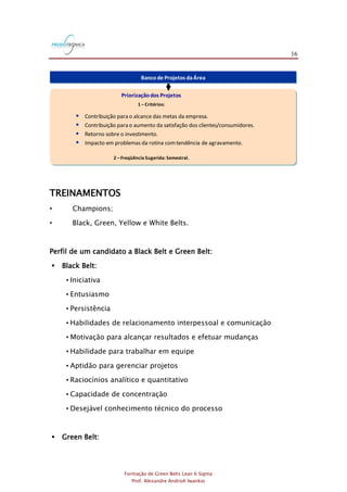 16
Formação de Green Belts Lean 6 Sigma
Prof. Alexandre Andrioli Iwankio
Bancode Projetos daÁrea
Priorizaçãodos Projetos
1 – Critérios:
2 – Freqüência Sugerida: Semestral.
 Contribuição para o alcance das metas da empresa.
 Contribuição para o aumento da satisfação dos clientes/consumidores.
 Retorno sobre o investimento.
 Impacto em problemas da rotina comtendência de agravamento.
TREINAMENTOS
• Champions;
• Black, Green, Yellow e White Belts.
Perfil de um candidato a Black Belt e Green Belt:
 Black Belt:
• Iniciativa
• Entusiasmo
• Persistência
• Habilidades de relacionamento interpessoal e comunicação
• Motivação para alcançar resultados e efetuar mudanças
• Habilidade para trabalhar em equipe
• Aptidão para gerenciar projetos
• Raciocínios analítico e quantitativo
• Capacidade de concentração
• Desejável conhecimento técnico do processo
 Green Belt:
 