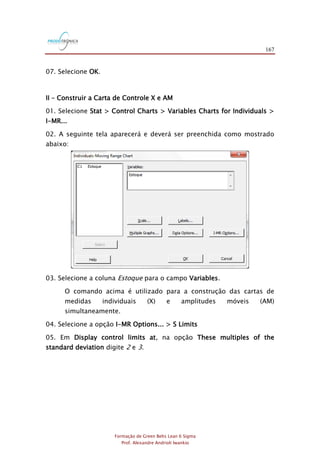 167
Formação de Green Belts Lean 6 Sigma
Prof. Alexandre Andrioli Iwankio
07. Selecione OK.
II – Construir a Carta de Controle X e AM
01. Selecione Stat > Control Charts > Variables Charts for Individuals >
I-MR...
02. A seguinte tela aparecerá e deverá ser preenchida como mostrado
abaixo:
03. Selecione a coluna Estoque para o campo Variables.
O comando acima é utilizado para a construção das cartas de
medidas individuais (X) e amplitudes móveis (AM)
simultaneamente.
04. Selecione a opção I-MR Options... > S Limits
05. Em Display control limits at, na opção These multiples of the
standard deviation digite 2 e 3.
 
