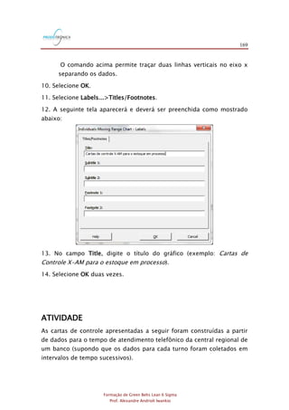 169
Formação de Green Belts Lean 6 Sigma
Prof. Alexandre Andrioli Iwankio
O comando acima permite traçar duas linhas verticais no eixo x
separando os dados.
10. Selecione OK.
11. Selecione Labels...>Titles/Footnotes.
12. A seguinte tela aparecerá e deverá ser preenchida como mostrado
abaixo:
13. No campo Title, digite o título do gráfico (exemplo: Cartas de
Controle X-AM para o estoque em processo).
14. Selecione OK duas vezes.
ATIVIDADE
As cartas de controle apresentadas a seguir foram construídas a partir
de dados para o tempo de atendimento telefônico da central regional de
um banco (supondo que os dados para cada turno foram coletados em
intervalos de tempo sucessivos).
 