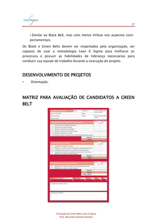 17
Formação de Green Belts Lean 6 Sigma
Prof. Alexandre Andrioli Iwankio
• Similar ao Black Belt, mas com menor ênfase nos aspectos com-
portamentais.
Os Black e Green Belts devem ser respeitados pela organização, ser
capazes de usar a metodologia Lean 6 Sigma para melhorar os
processos e possuir as habilidades de liderança necessárias para
conduzir sua equipe de trabalho durante a execução do projeto.
DESENVOLVIMENTO DE PROJETOS
• Orientação.
MATRIZ PARA AVALIAÇÃO DE CANDIDATOS A GREEN
BELT
 