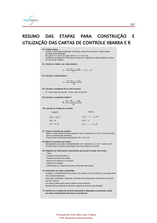 182
Formação de Green Belts Lean 6 Sigma
Prof. Alexandre Andrioli Iwankio
RESUMO DAS ETAPAS PARA CONSTRUÇÃO E
UTILIZAÇÃO DAS CARTAS DE CONTROLE XBARRA E R
01. Coletar dados.
02. Calcular a média de cada amostra.
Coletar amostras (subgrupos racionais), cada uma contendo observações
da variável de interesse.
Em geral, = 20 ou 25, pelo menos, e = 4,5 ou 6.
Coletar as amostras em intervalos sucessivos e registrar as observações na ordem
em que foram obtidas.
m n
m n
xi
m...,1,2,i,
n
x...xx
x ni2i1i
i =
+++
=
m
x...xx
x
m21 +++
=
m
R...RR
R m21 +++
=
05. Calcular a amplitude média .R
- Carta :x- Carta R:
RDLIC
RLM
RDLSC
3
4
=
=
=
RAxL IC
xL M
RAxL S C
2
2
-=
=
+=
A D d n2 4 3, e são constantes apresentadas em função de na Tabela 9.6.
07. Traçar os limites de controle.
08. Marcar os pontos nas cartas.
Marcar o eixo vertical do lado esquerdo com os valores de e e o eixo horizontal
com os números das amostras.
Traçar linhas cheias para representar LSC, LM e LIC.
Representar nas cartas correspondentes os valores de e os valores de .
Circular todos os pontos que estejam fora dos limites de controle.
x
x
R
m m Ri i
09. Registrar as informações importantes que devam constar nas cartas.
10. Interpretar as cartas construídas.
11. Verificar se o estado de controle alcançado é adequado ao processo, tendo
em vista considerações técnicas e econômicas.
- Título.
- Tamanho das amostras ( ).
- Período de coleta dos dados.
- Nome do processo e do produto.
- Método de medição.
- Identificação do responsável pela construção das cartas.
Analisar o comportamento dos pontos nas cartas e e verificar se o processo está
sob controle estatístico.
Caso seja necessário, recalcular os limites das cartas após o abandono de pontos
fora de controle.
Em alguns casos será preciso coletar novas amostras.
Repetir este procedimento até que o estado de controle seja atingido.
n
Rx
 