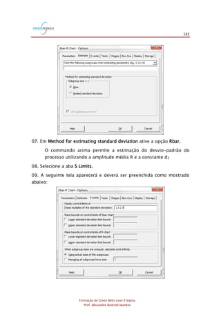 185
Formação de Green Belts Lean 6 Sigma
Prof. Alexandre Andrioli Iwankio
07. Em Method for estimating standard deviation ative a opção Rbar.
O commando acima permite a estimação do desvio-padrão do
processo utilizando a amplitude média R e a constante d2
08. Selecione a aba S Limits.
09. A seguinte tela aparecerá e deverá ser preenchida como mostrado
abaixo:
 