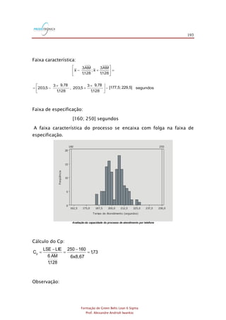 193
Formação de Green Belts Lean 6 Sigma
Prof. Alexandre Andrioli Iwankio
Faixa característica:
segundos229,6];[177,4
128,1
798,93
5,203;
128,1
798,93
5,203
128,1
AM3
x;
128,1
AM3
x
=




 
+

-=
=





+-
9,789,78
[177,5; 229,5]
Faixa de especificação:
[160; 250] segundos
A faixa característica do processo se encaixa com folga na faixa de
especificação.
Avaliação da capacidade do processo de atendimento por telefone
Cálculo do Cp:
73,1
69,86
160250
128,1
AM6
LIELSE
Cp =

-
=
-
=
6x8,67
Observação:
 