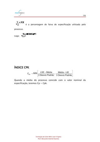 194
Formação de Green Belts Lean 6 Sigma
Prof. Alexandre Andrioli Iwankio
1 100
Cp
X
é a percentagem de faixa de especificação utilizada pelo
processo.
Logo:
1100=57,8%
Cp
X
ÍNDICE CPK
MIN
3 Desvio Padrão 3 Desvio Padrão
Média Média - LIELSE
Cpk
-
= ;
Quando a média do processo coincide com o valor nominal da
especificação, teremos Cp = Cpk.
 