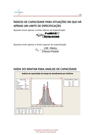 198
Formação de Green Belts Lean 6 Sigma
Prof. Alexandre Andrioli Iwankio
ÍNDICES DE CAPACIDADE PARA SITUAÇÕES EM QUE HÁ
APENAS UM LIMITE DE ESPECIFICAÇÃO
Quando existe apenas o limite inferior de especificação:
PadrãoesvioD3
LIE-édiaM
Cpi=
Quando existe apenas o limite superior de especificação:
PadrãoesvioD3
édiaM-LSE
Cps =
SAÍDA DO MINITAB PARA ANÁLISE DE CAPACIDADE
250,0237,5225,0212,5200,0187,5175,0162,5
LSL USL
LSL 160
Target *
USL 250
Sample Mean 203,496
Sample N 125
StDev (Within) 8,67221
Process Data
C p 1,73
C PL 1,67
C PU 1,79
C pk 1,67
Potential (Within) C apability
PPM < LSL 0,00
PPM > USL 0,00
PPM Total 0,00
O bserv ed Performance
PPM < LSL 0,26
PPM > USL 0,04
PPM Total 0,31
Exp. Within Performance
Análise da capacidade do tempo de atendimento por telefone
 
