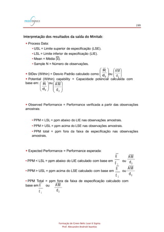 199
Formação de Green Belts Lean 6 Sigma
Prof. Alexandre Andrioli Iwankio
Interpretação dos resultados da saída do Minitab:
 Process Data:
• USL = Limite superior de especificação (LSE).
• LSL = Limite inferior de especificação (LIE).
• Mean = Média (x).
• Sample N = Número de observações.
 StDev (Within) = Desvio Padrão calculado como: ou
 Potential (Within) capability = Capacidade potencial calculada com
base em: ou








2d
R
2d
AM








2d
R
2d
AM
 Observed Performance = Performance verificada a partir das observações
amostrais:
• PPM < LSL = ppm abaixo do LIE nas observações amostrais.
• PPM > USL = ppm acima do LSE nas observações amostrais.
• PPM total = ppm fora da faixa de especificação nas observações
amostrais.
 Expected Performance = Performance esperada:
• PPM < LSL = ppm abaixo do LIE calculado com base em ou
• PPM > USL = ppm acima do LSE calculado com base em ou
• PPM Total = ppm fora da faixa de especificação calculado com
base em ou
2d
R
2d
AM
2d
R
2d
R
2d
AM
2d
AM
 