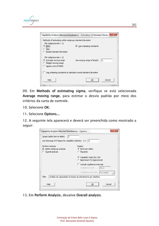202
Formação de Green Belts Lean 6 Sigma
Prof. Alexandre Andrioli Iwankio
09. Em Methods of estimating sigma, verifique se está selecionada
Average moving range, para estimar o desvio padrão por meio dos
critérios da carta de controle.
10. Selecione OK.
11. Selecione Options...
12. A seguinte tela aparecerá e deverá ser preenchida como mostrado a
seguir:
13. Em Perform Analysis, desative Overall analysis.
 