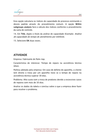 203
Formação de Green Belts Lean 6 Sigma
Prof. Alexandre Andrioli Iwankio
Esta opção calcularia os índices de capacidade do processo estimando o
desvio padrão através do procedimento comum. A opção Within
subgroups analysis fará o cálculo dos índices conforme o procedimento
da carta de controle.
14. Em Title, digite o título da análise de capacidade (Exemplo: Análise
de capacidade do tempo de atendimento por telefone).
15. Selecione OK duas vezes.
ATIVIDADE
Empresa: Fabricante de Palm-top.
Característica de interesse: Tempo de reparo na assistência técnica
(dias).
Política adotada pela empresa: Em caso de defeito do aparelho, o cliente
tem direito à troca por um aparelho novo se o tempo de reparo na
assistência técnica superar 30 dias.
Problema: Alto custo com a troca de produtos devido a excessivos casos
de reparos com mais de 30 dias.
Analise os dados da tabela e conclua sobre o que a empresa deve fazer
para resolver o problema.
 