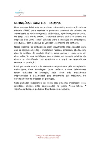 206
Formação de Green Belts Lean 6 Sigma
Prof. Alexandre Andrioli Iwankio
DEFINIÇÕES E EXEMPLOS - EXEMPLO
Uma empresa fabricante de produtos alimentícios estava utilizando o
método DMAIC para resolver o problema aumento do número de
embalagens de tortas congeladas defeituosas, a partir de julho de 2006.
Na etapa Measure do DMAIC, a empresa decidiu avaliar o sistema de
inspeção que vinha sendo utilizado para a detecção de embalagens
defeituosas, com o objetivo de verificar se o mesmo era confiável.
Nesse sistema, as embalagens eram visualmente inspecionadas para
que os possíveis defeitos - embalagem rasgada, amassada, aberta, com
data de validade do produto ilegível, entre outros - pudessem ser
detectados. Se uma embalagem apresentasse um ou mais defeitos ela
deveria ser classificada como defeituosa e, a seguir, ser separada do
restante da produção.
Participaram do estudo três avaliadores responsáveis pela inspeção das
embalagens. Vinte embalagens (nove perfeitas e onze defeituosas)
foram utilizadas na avaliação, após terem sido previamente
inspecionadas e classificadas pelo engenheiro que trabalhava no
gerenciamento do processo de produção.
Cada avaliador inspecionou três vezes cada uma das embalagens e os
resultados obtidos estão apresentados na tabela. Nessa tabela, P
significa embalagem perfeita e D embalagem defeituosa.
 